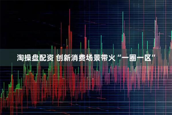 淘操盘配资 创新消费场景带火“一圈一区”