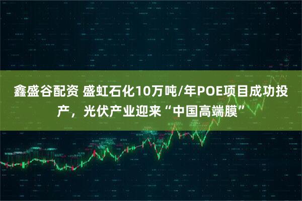 鑫盛谷配资 盛虹石化10万吨/年POE项目成功投产,光伏产业迎来“中国高端膜”