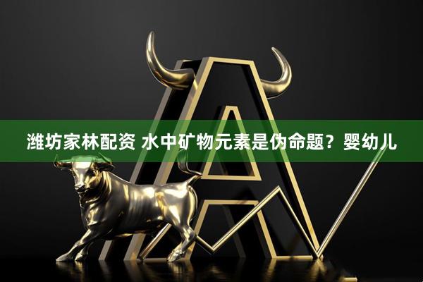 潍坊家林配资 水中矿物元素是伪命题？婴幼儿