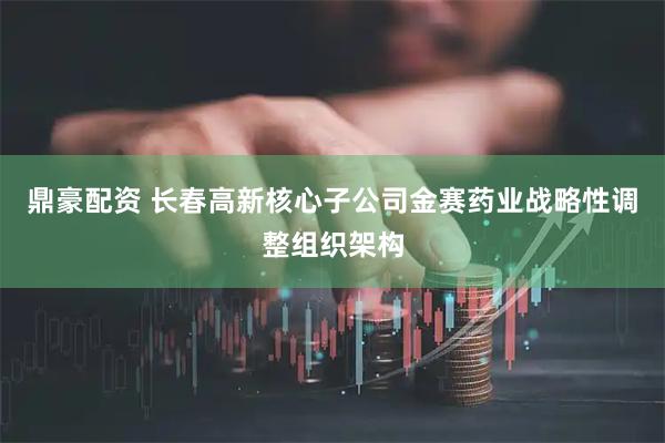 鼎豪配资 长春高新核心子公司金赛药业战略性调整组织架构