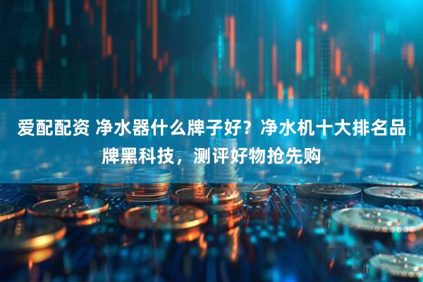 爱配配资 净水器什么牌子好？净水机十大排名品牌黑科技，测评好物抢先购