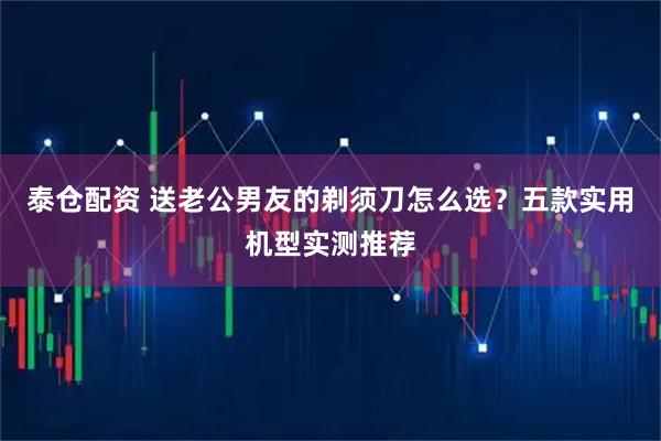 泰仓配资 送老公男友的剃须刀怎么选？五款实用机型实测推荐