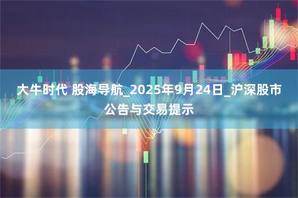 大牛时代 股海导航_2025年9月24日_沪深股市公告与交易提示
