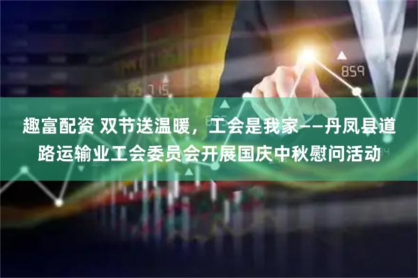 趣富配资 双节送温暖，工会是我家——丹凤县道路运输业工会委员会开展国庆中秋慰问活动