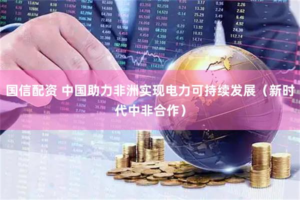 国信配资 中国助力非洲实现电力可持续发展（新时代中非合作）