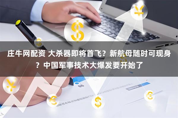 庄牛网配资 大杀器即将首飞？新航母随时可现身？中国军事技术大爆发要开始了