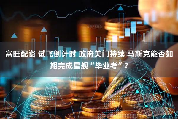富旺配资 试飞倒计时 政府关门持续 马斯克能否如期完成星舰“毕业考”？