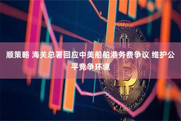 顺策略 海关总署回应中美船舶港务费争议 维护公平竞争环境