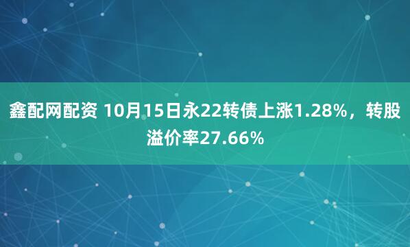 鑫配网配资 10月15日永22转债上涨1.28%，转股溢价率27.66%