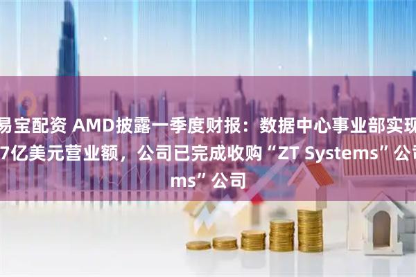 易宝配资 AMD披露一季度财报：数据中心事业部实现37亿美元营业额，公司已完成收购“ZT Systems”公司