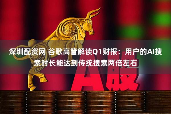 深圳配资网 谷歌高管解读Q1财报：用户的AI搜索时长能达到传统搜索两倍左右