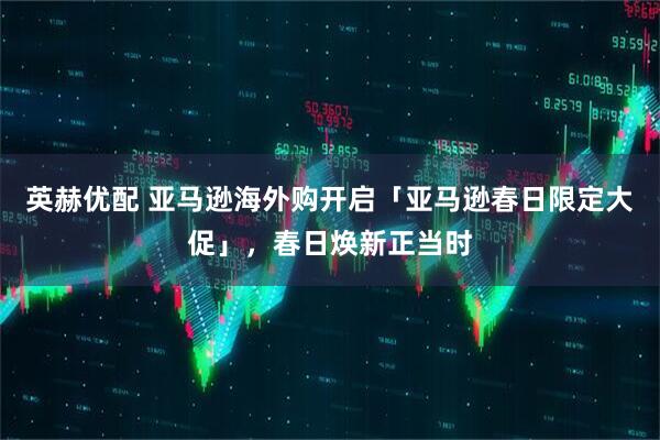 英赫优配 亚马逊海外购开启「亚马逊春日限定大促」，春日焕新正当时