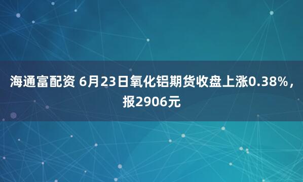 海通富配资 6月23日氧化铝期货收盘上涨0.38%，报2906元