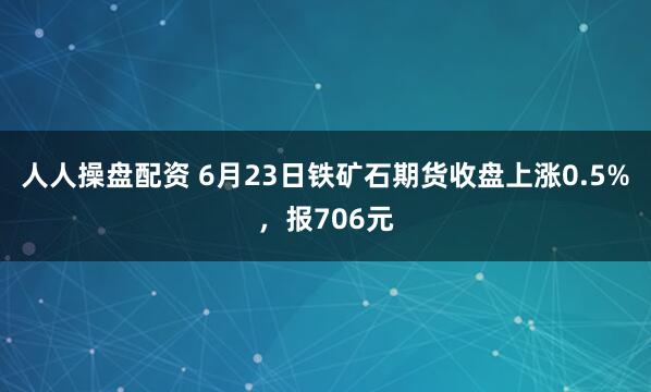 人人操盘配资 6月23日铁矿石期货收盘上涨0.5%，报706元