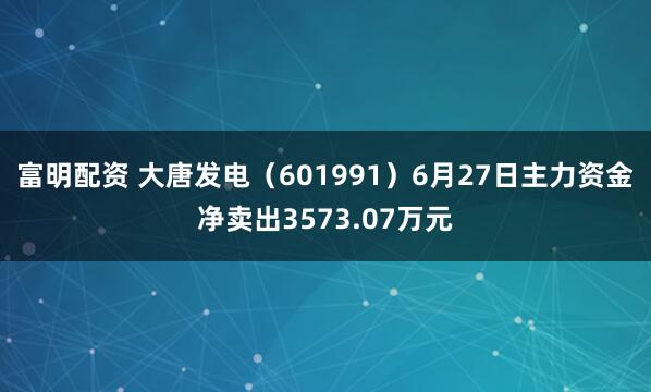 富明配资 大唐发电（601991）6月27日主力资金净卖出3573.07万元