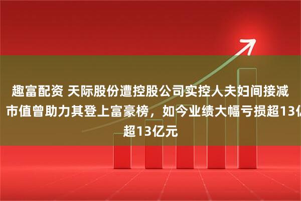 趣富配资 天际股份遭控股公司实控人夫妇间接减持？市值曾助力其登上富豪榜，如今业绩大幅亏损超13亿元