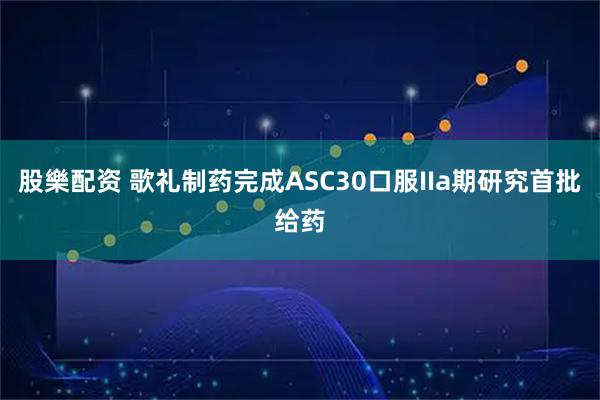 股樂配资 歌礼制药完成ASC30口服IIa期研究首批给药
