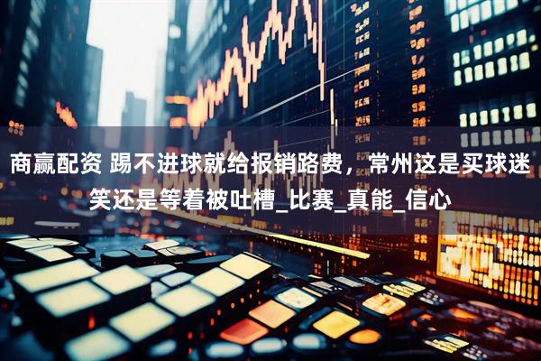商赢配资 踢不进球就给报销路费，常州这是买球迷笑还是等着被吐槽_比赛_真能_信心