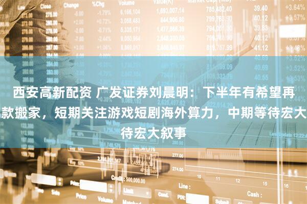 西安高新配资 广发证券刘晨明：下半年有希望再现存款搬家，短期关注游戏短剧海外算力，中期等待宏大叙事