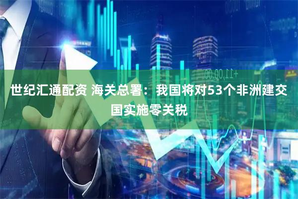 世纪汇通配资 海关总署：我国将对53个非洲建交国实施零关税