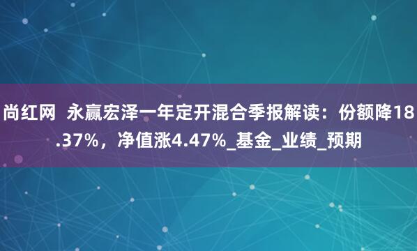 尚红网  永赢宏泽一年定开混合季报解读：份额降18.37%，净值涨4.47%_基金_业绩_预期