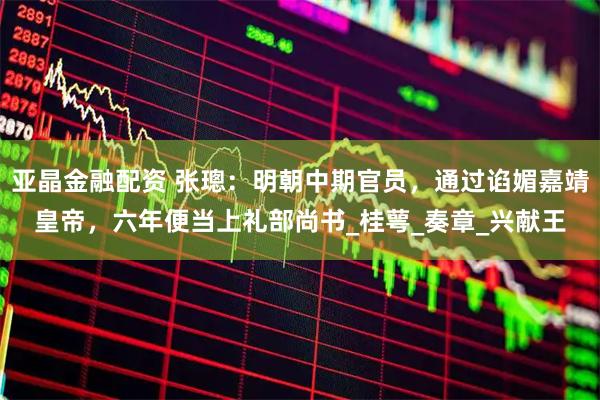 亚晶金融配资 张璁：明朝中期官员，通过谄媚嘉靖皇帝，六年便当上礼部尚书_桂萼_奏章_兴献王