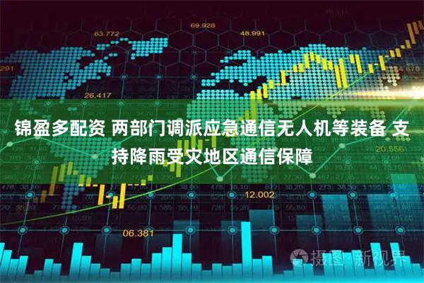 锦盈多配资 两部门调派应急通信无人机等装备 支持降雨受灾地区通信保障
