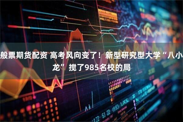 般票期货配资 高考风向变了！新型研究型大学“八小龙” 搅了985名校的局