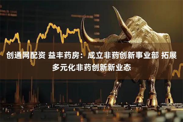 创通网配资 益丰药房：成立非药创新事业部 拓展多元化非药创新新业态