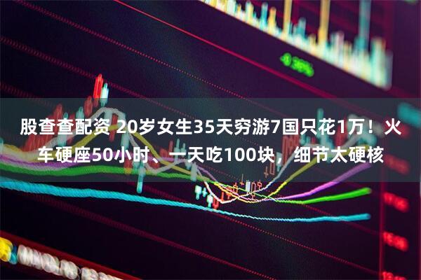 股查查配资 20岁女生35天穷游7国只花1万！火车硬座50小时、一天吃100块，细节太硬核