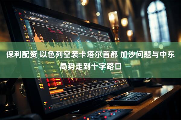 保利配资 以色列空袭卡塔尔首都 加沙问题与中东局势走到十字路口