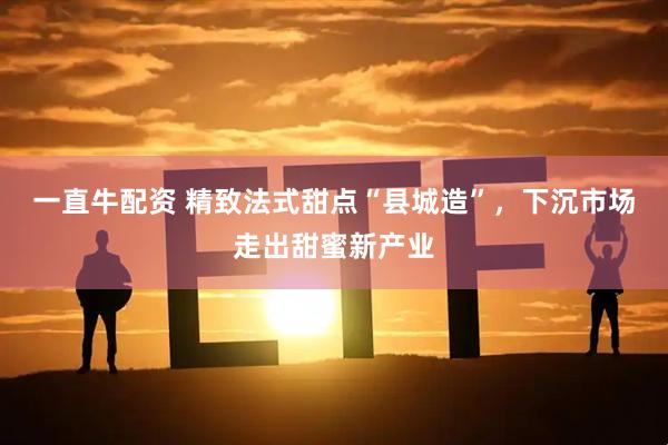 一直牛配资 精致法式甜点“县城造”，下沉市场走出甜蜜新产业