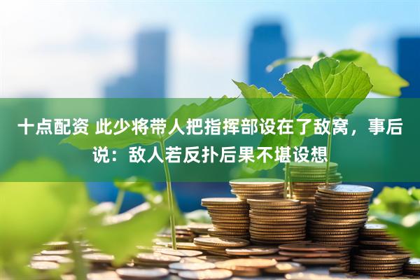 十点配资 此少将带人把指挥部设在了敌窝，事后说：敌人若反扑后果不堪设想