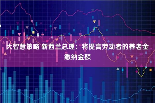 大智慧策略 新西兰总理：将提高劳动者的养老金缴纳金额