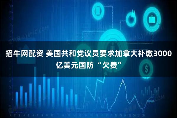 招牛网配资 美国共和党议员要求加拿大补缴3000亿美元国防 “欠费”