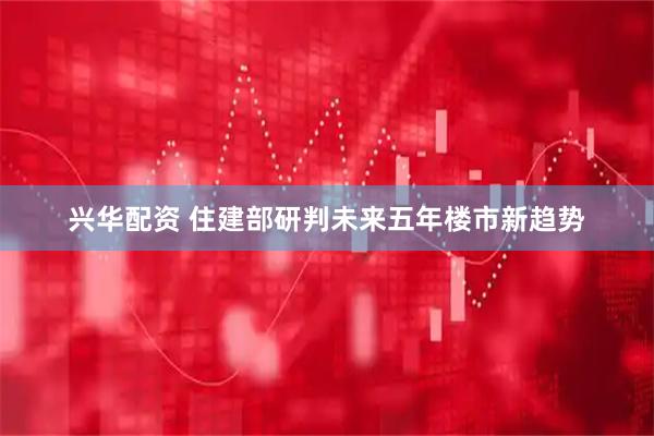 兴华配资 住建部研判未来五年楼市新趋势