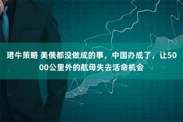 珺牛策略 美俄都没做成的事，中国办成了，让5000公里外的航母失去活命机会