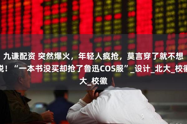九谦配资 突然爆火，年轻人疯抢，莫言穿了就不想脱！“一本书没买却抢了鲁迅COS服”_设计_北大_校徽