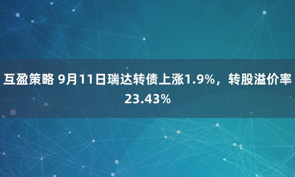 互盈策略 9月11日瑞达转债上涨1.9%，转股溢价率23.43%