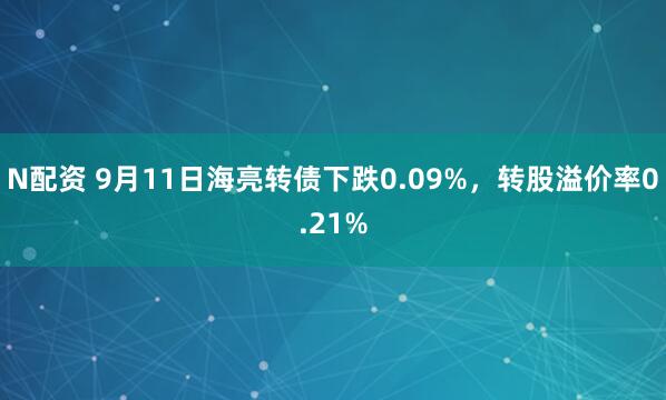 N配资 9月11日海亮转债下跌0.09%，转股溢价率0.21%