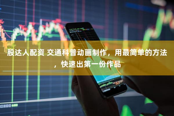 股达人配资 交通科普动画制作，用最简单的方法，快速出第一份作品