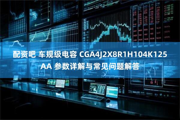 配资吧 车规级电容 CGA4J2X8R1H104K125AA 参数详解与常见问题解答