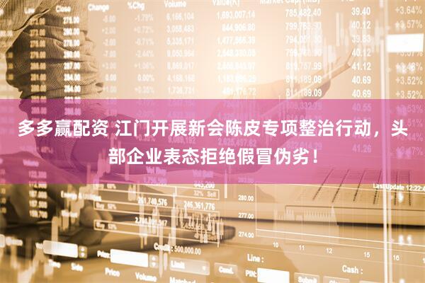 多多赢配资 江门开展新会陈皮专项整治行动，头部企业表态拒绝假冒伪劣！