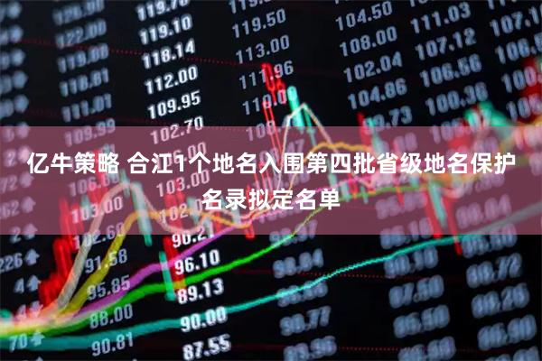 亿牛策略 合江1个地名入围第四批省级地名保护名录拟定名单